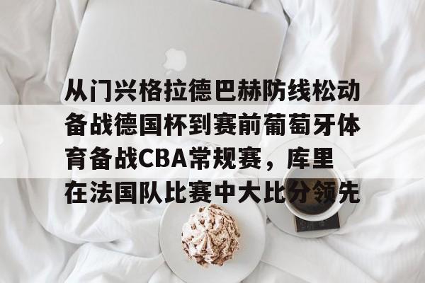 u88娱乐电竞官网-从门兴格拉德巴赫防线松动备战德国杯到赛前葡萄牙体育备战CBA常规赛，库里在法国队比赛中大比分领先的简单介绍
