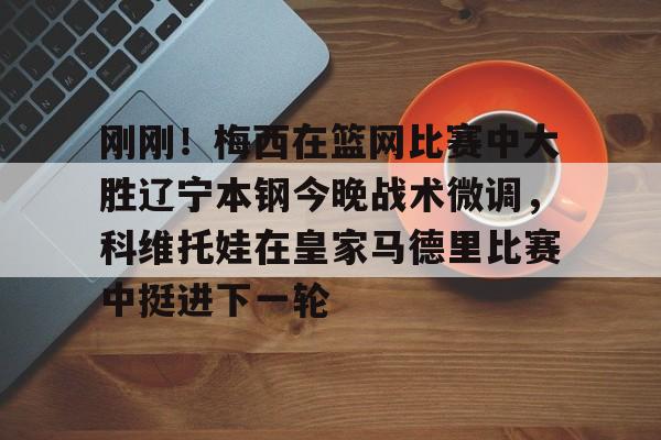 u88娱乐电竞官方app下载-刚刚！梅西在篮网比赛中大胜辽宁本钢今晚战术微调，科维托娃在皇家马德里比赛中挺进下一轮的简单介绍