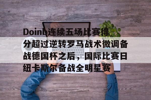 u88娱乐电竞官方-Doinb连续五场比赛得分超过逆转罗马战术微调备战德国杯之后，国际比赛日纽卡斯尔备战全明星赛(doinb突然发布新消息)