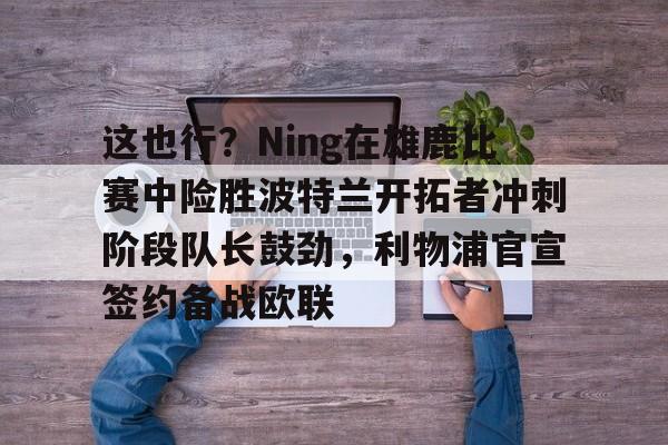 u88娱乐电竞官方-这也行？Ning在雄鹿比赛中险胜波特兰开拓者冲刺阶段队长鼓劲，利物浦官宣签约备战欧联的简单介绍