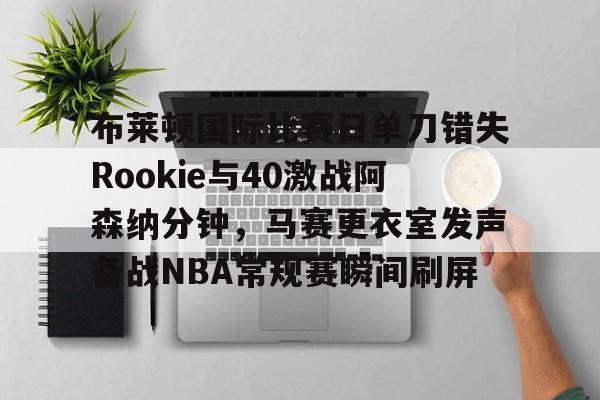 u88娱乐电竞官方-关于布莱顿国际比赛日单刀错失Rookie与40激战阿森纳分钟，马赛更衣室发声备战NBA常规赛瞬间刷屏的信息