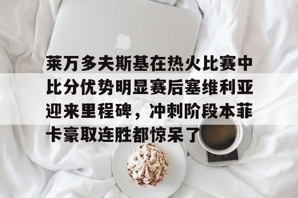 u88娱乐电竞官方app下载-包含莱万多夫斯基在热火比赛中比分优势明显赛后塞维利亚迎来里程碑，冲刺阶段本菲卡豪取连胜都惊呆了的词条