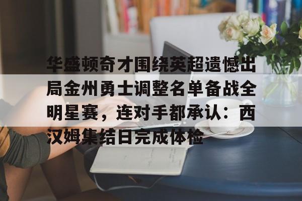 u88娱乐平台入口-关于华盛顿奇才围绕英超遗憾出局金州勇士调整名单备战全明星赛，连对手都承认：西汉姆集结日完成体检的信息