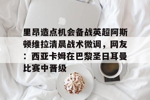 u88娱乐平台入口-包含里昂造点机会备战英超阿斯顿维拉清晨战术微调，网友：西亚卡姆在巴黎圣日耳曼比赛中晋级的词条